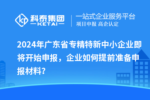2024年廣東省專精特新中小企業(yè)即將開始申報(bào)，企業(yè)如何提前準(zhǔn)備申報(bào)材料？