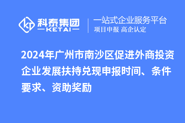 2024年廣州市南沙區(qū)促進(jìn)外商投資企業(yè)發(fā)展扶持兌現(xiàn)申報(bào)時(shí)間、條件要求、資助獎(jiǎng)勵(lì)
