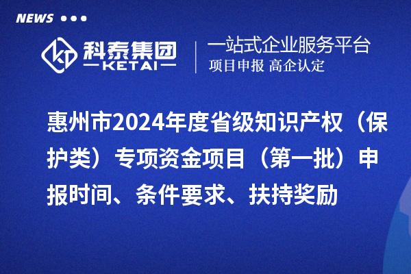 惠州市2024年度省級知識產權（保護類）專項資金項目（第一批）申報時間、條件要求、扶持獎勵
