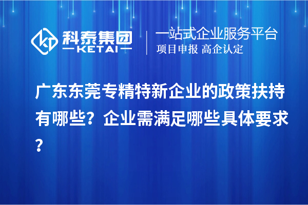 廣東東莞專精特新企業(yè)的政策扶持有哪些？企業(yè)需滿足哪些具體要求？