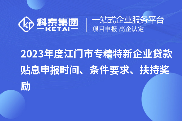 2023年度江門市專精特新企業(yè)貸款貼息申報時間、條件要求、扶持獎勵