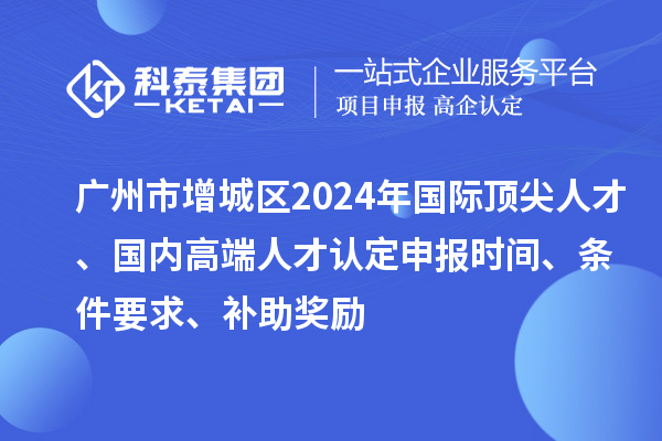廣州市增城區(qū)2024年國際頂尖人才、國內(nèi)高端人才認(rèn)定申報(bào)時(shí)間、條件要求、補(bǔ)助獎(jiǎng)勵(lì)