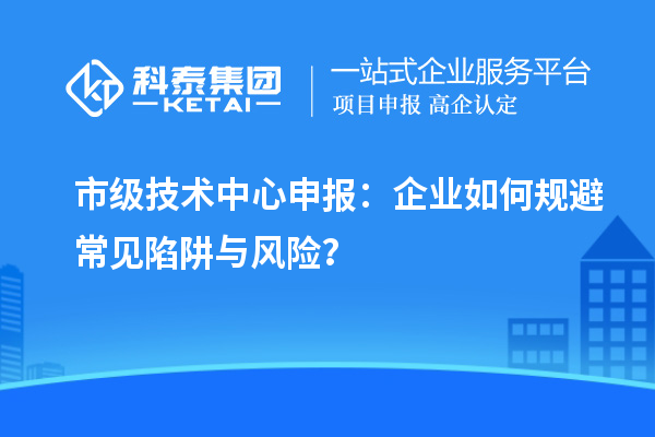 市級技術中心申報：企業(yè)如何規(guī)避常見陷阱與風險？