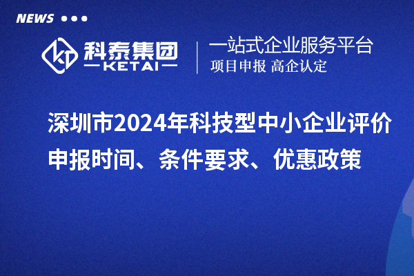 深圳市2024年科技型中小企業(yè)評價申報時間、條件要求、優(yōu)惠政策