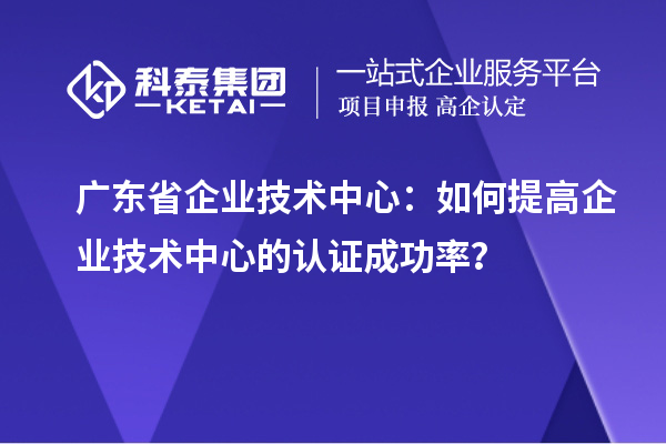 廣東省企業(yè)技術中心：如何提高企業(yè)技術中心的認證成功率？