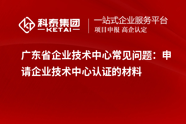 廣東省企業(yè)技術中心常見問題：申請企業(yè)技術中心認證的材料