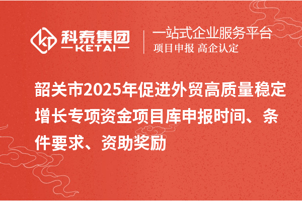 韶關(guān)市2025年促進(jìn)外貿(mào)高質(zhì)量穩(wěn)定增長(zhǎng)專項(xiàng)資金項(xiàng)目庫(kù)申報(bào)時(shí)間、條件要求、資助獎(jiǎng)勵(lì)