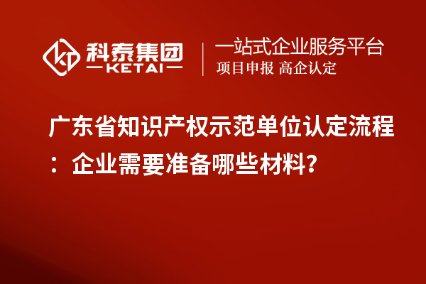 廣東省知識(shí)產(chǎn)權(quán)示范單位認(rèn)定流程：企業(yè)需要準(zhǔn)備哪些材料？