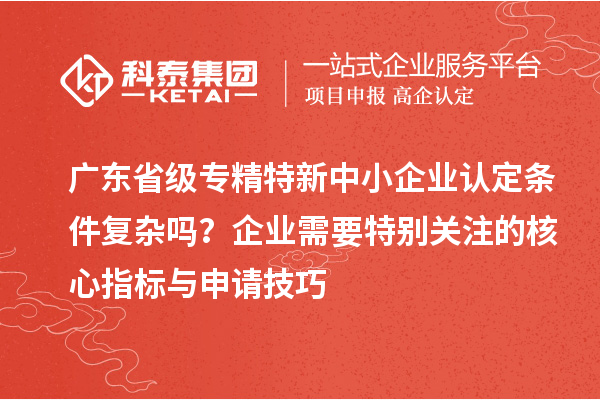 廣東省級專精特新中小企業(yè)認定條件復雜嗎？企業(yè)需要特別關(guān)注的核心指標與申請技巧