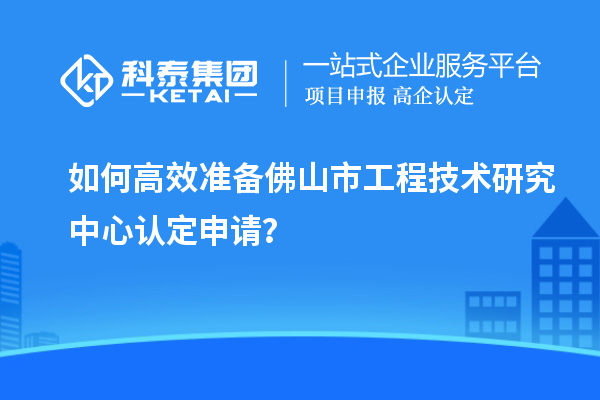 如何高效準(zhǔn)備佛山市工程技術(shù)研究中心認(rèn)定申請(qǐng)？