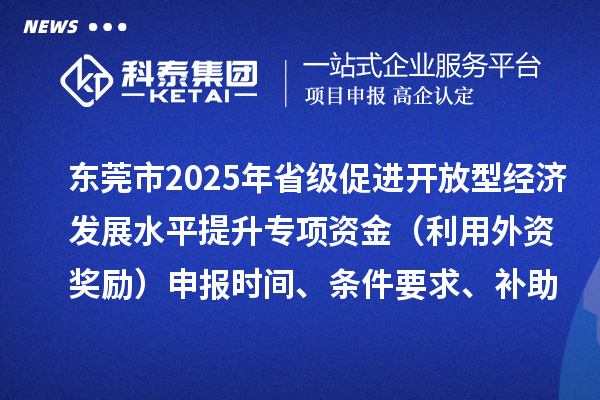 東莞市2025年省級促進開放型經(jīng)濟發(fā)展水平提升專項資金（利用外資獎勵）申報時間、條件要求、補助獎勵