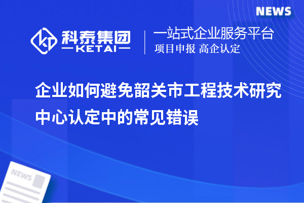 企業(yè)如何避免韶關(guān)市工程技術(shù)研究中心認定中的常見錯誤
