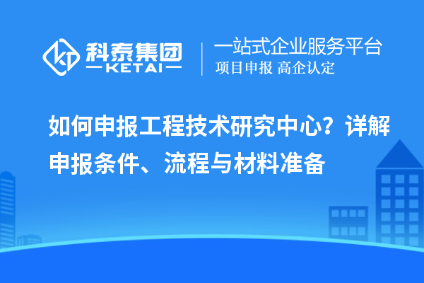 如何申報(bào)工程技術(shù)研究中心？詳解申報(bào)條件、流程與材料準(zhǔn)備