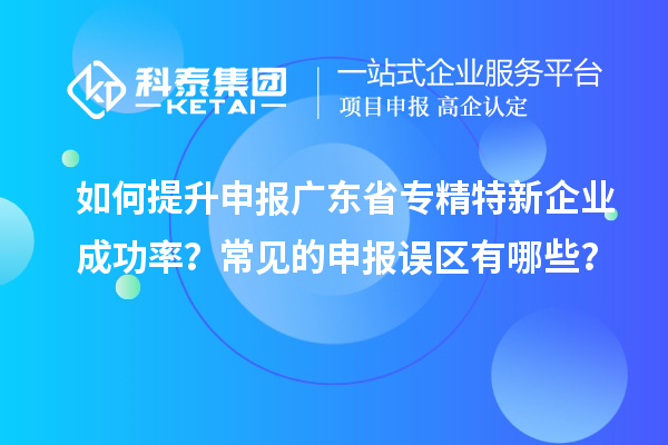 如何提升申報廣東省專精特新企業(yè)成功率？常見的申報誤區(qū)有哪些？