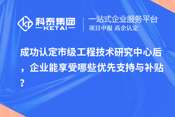 成功認(rèn)定市級(jí)工程技術(shù)研究中心后，企業(yè)能享受哪些優(yōu)先支持與補(bǔ)貼？