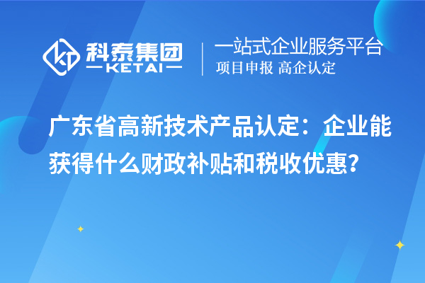 廣東省高新技術(shù)產(chǎn)品認(rèn)定：企業(yè)能獲得什么財(cái)政補(bǔ)貼和稅收優(yōu)惠？