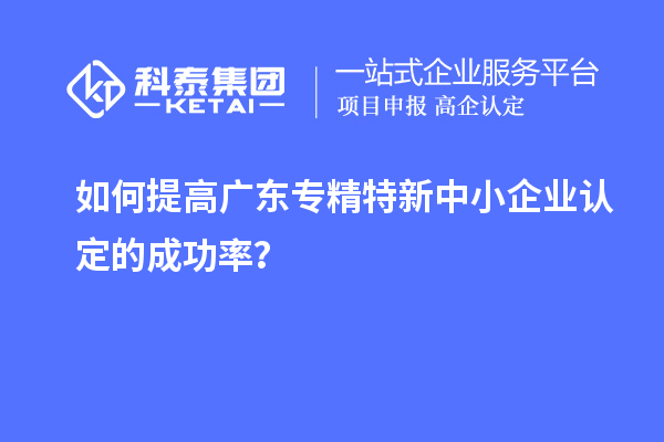 如何提高廣東專精特新中小企業(yè)認定的成功率？