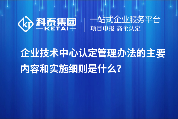 企業(yè)技術(shù)中心認(rèn)定管理辦法的主要內(nèi)容和實施細(xì)則是什么？