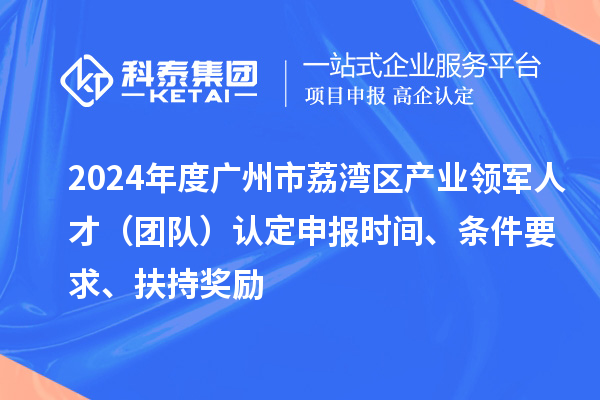 2024年度廣州市荔灣區(qū)產(chǎn)業(yè)領軍人才（團隊）認定申報時間、條件要求、扶持獎勵
