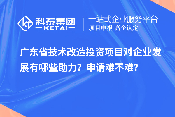 廣東省技術改造投資項目對企業(yè)發(fā)展有哪些助力？申請難不難？