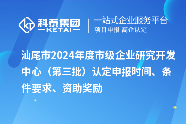 汕尾市2024年度市級企業(yè)研究開發(fā)中心（第三批）認定申報時間、條件要求、資助獎勵
