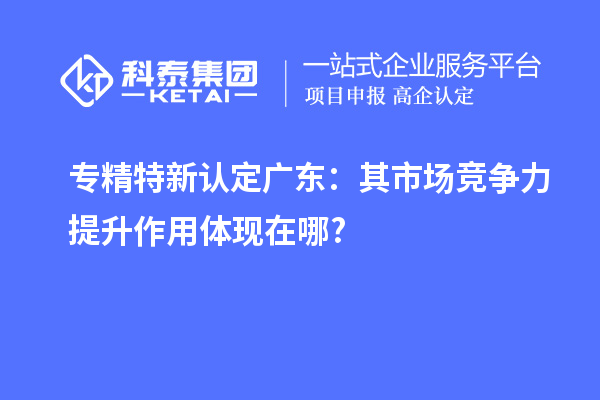 專(zhuān)精特新認(rèn)定廣東：其市場(chǎng)競(jìng)爭(zhēng)力提升作用體現(xiàn)在哪?