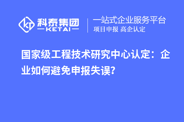 國家級工程技術(shù)研究中心認定：企業(yè)如何避免申報失誤？