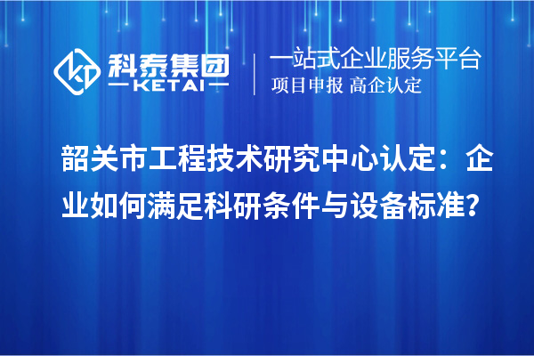 韶關市工程技術研究中心認定：企業(yè)如何滿足科研條件與設備標準？