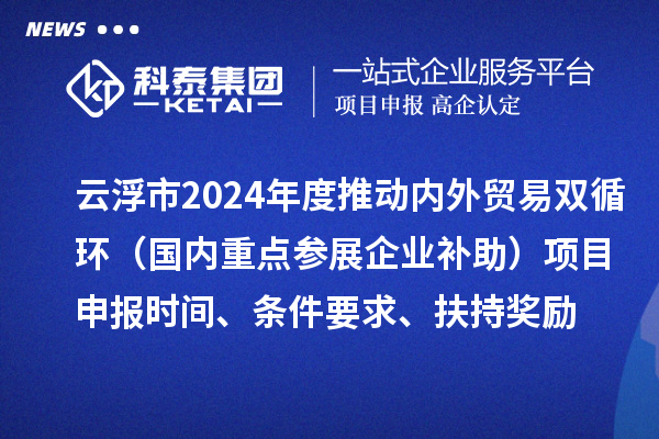 云浮市2024業(yè)務(wù)年度推動(dòng)內(nèi)外貿(mào)易雙循環(huán)（國內(nèi)重點(diǎn)參展企業(yè)補(bǔ)助）項(xiàng)目申報(bào)時(shí)間、條件要求、扶持獎(jiǎng)勵(lì)