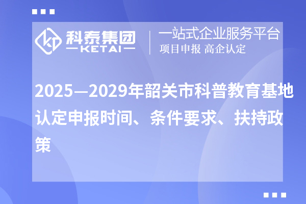 2025—2029年韶關(guān)市科普教育基地認定申報時間、條件要求、扶持政策