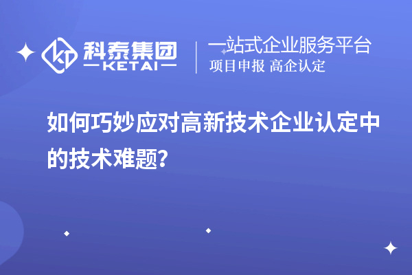 如何巧妙應(yīng)對(duì)高新技術(shù)企業(yè)認(rèn)定中的技術(shù)難題？