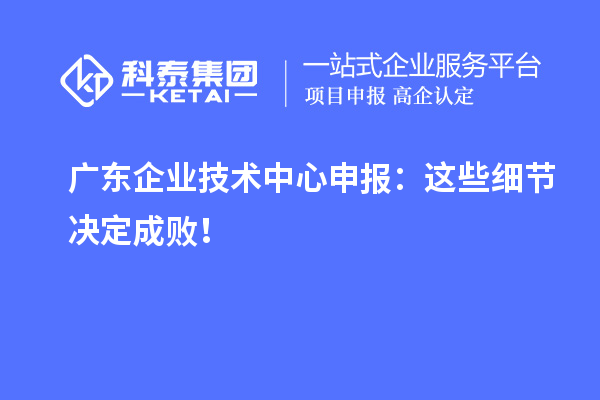 廣東企業(yè)技術(shù)中心申報：這些細(xì)節(jié)決定成敗！