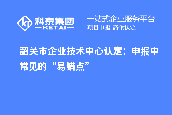 韶關(guān)市企業(yè)技術(shù)中心認(rèn)定：申報中常見的“易錯點”