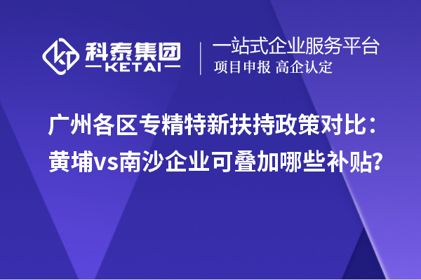 廣州各區(qū)專精特新扶持政策對(duì)比：黃埔vs南沙企業(yè)可疊加哪些補(bǔ)貼？