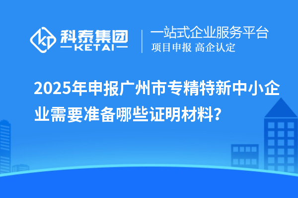 2025年申報(bào)廣州市專精特新中小企業(yè)需要準(zhǔn)備哪些證明材料？