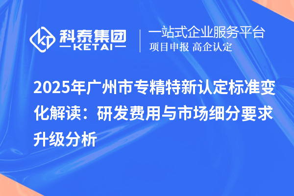2025年廣州市專精特新認(rèn)定標(biāo)準(zhǔn)變化解讀：研發(fā)費(fèi)用與市場(chǎng)細(xì)分要求升級(jí)分析