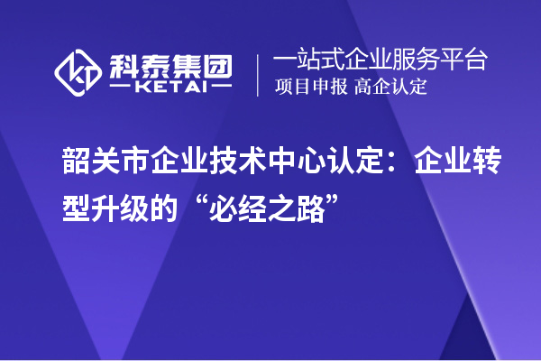 韶關(guān)市企業(yè)技術(shù)中心認(rèn)定：企業(yè)轉(zhuǎn)型升級的“必經(jīng)之路”