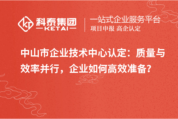 中山市企業(yè)技術(shù)中心認(rèn)定：質(zhì)量與效率并行，企業(yè)如何高效準(zhǔn)備？