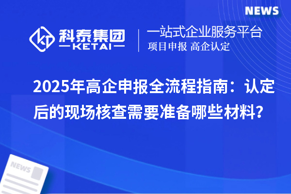 2025年高企申報全流程指南：認定后的現(xiàn)場核查需要準備哪些材料？