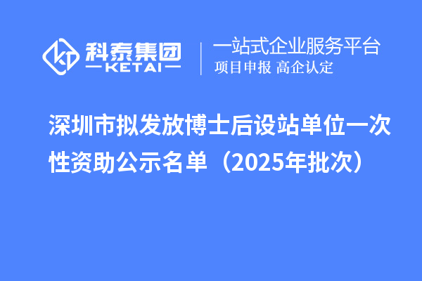 深圳市擬發(fā)放博士后設站單位一次性資助公示名單（2025年批次）