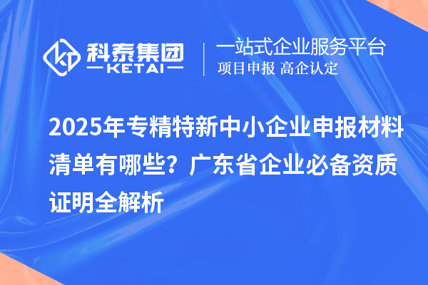 2025年專精特新中小企業(yè)申報材料清單有哪些？廣東省企業(yè)必備資質(zhì)證明全解析