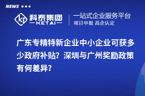 廣東專精特新企業(yè)中小企業(yè)可獲多少政府補(bǔ)貼？深圳與廣州獎(jiǎng)勵(lì)政策有何差異？