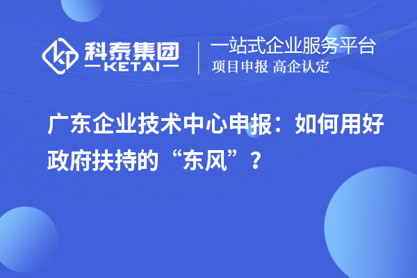 廣東企業(yè)技術(shù)中心申報：如何用好政府扶持的“東風(fēng)”？