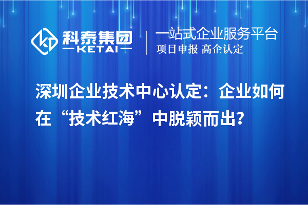 深圳企業(yè)技術(shù)中心認(rèn)定：企業(yè)如何在“技術(shù)紅海”中脫穎而出？