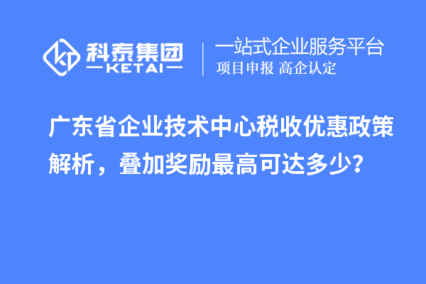廣東省企業(yè)技術(shù)中心稅收優(yōu)惠政策解析，疊加獎勵最高可達(dá)多少？