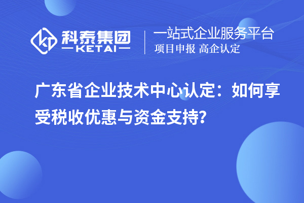 廣東省企業(yè)技術(shù)中心認(rèn)定：如何享受稅收優(yōu)惠與資金支持？