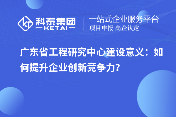 廣東省工程研究中心建設(shè)意義：如何提升企業(yè)創(chuàng)新競爭力？