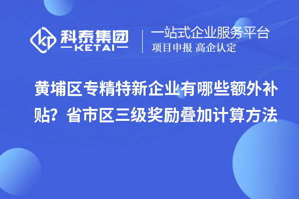 黃埔區(qū)專精特新企業(yè)有哪些額外補貼？省市區(qū)三級獎勵疊加計算方法