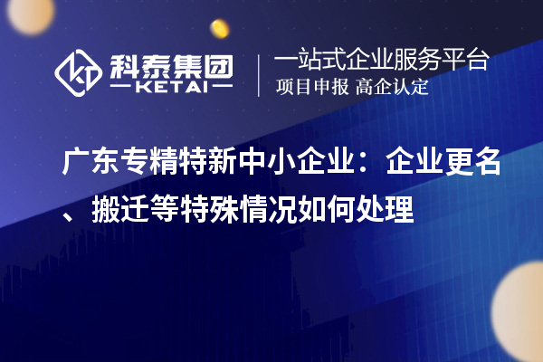 廣東專精特新中小企業(yè)：企業(yè)更名、搬遷等特殊情況如何處理