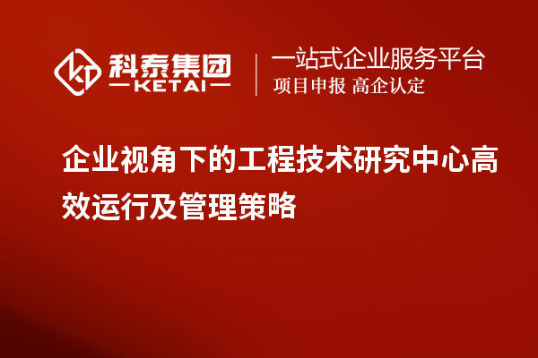 企業(yè)視角下的工程技術(shù)研究中心高效運(yùn)行及管理策略